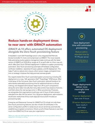 Save deployment
time with automated
provisioning
Reduce admin-
attended time by
97.9% per server
after initial setup vs.
manual deployment
Bigger deployments
deliver more
meaningful time
savings
10-server deployment:
Save over 4 hours
50-server deployment:
Save nearly 3
work days
using iDRAC9 vs.
manual deployment
Reduce hands-on deployment times
to near zero*
with iDRAC9 automation
iDRAC9 v6.10 offers automated OS deployment
alongside the Zero-Touch provisioning feature
Embedded in each Dell PowerEdge server is the integrated Dell Remote
Access Controller 9—more commonly known as iDRAC9. The move towards
fully automating routine systems management tasks continues with the latest
version of iDRAC9 v6.10.05.00 (or simply v6.10, as we’ll refer to it from now on),
which offers Zero-Touch OS-level deployment in addition to system provisioning
automation. Zero Touch provisioning automates all hardware configuration,
certificate installation, repository firmware updates, and OS deployment. This
helps IT admins reduce error, ensure uniform server images, and spend more
time on strategic initiatives that help promote business growth.
Our experts tested Zero-Touch automated system provisioning including OS
deployment on a new, 16th generation Dell™
PowerEdge™
R760 server. After
initial setup of the first server, Zero-Touch automation reduced hands-on (or
administrator-attended) provisioning time for additional servers to almost
nothing, and dropped administrator steps from 39 to just 4 compared to
doing the same tasks manually. But many data centers have dozens of servers,
and that’s where the real savings come in. When provisioning 10 servers,
we extrapolate that organizations could save over 4 hours of administrator-
attended time after the first server. For a 50-server deployment, administrators
would save nearly three 8-hour work days (22 hours and 8 minutes) on
provisioning tasks.
Enterprise and Datacenter licenses for iDRAC9 v6.10 include not only these
Zero-Touch provisioning features, but also include CA certificates in the
server configuration profile to easily ensure secure servers by automatically
establishing encrypted connections. Check out all of these features to see how
much time iDRAC9 v6.10 can save your organization.
*When you order new Dell PowerEdge servers with Zero-Touch provisioning enabled, hands-on
deployment time drops to nothing.
Reduce hands-on deployment times to near zero with iDRAC9 automation February 2023
A Principled Technologies report: Hands-on testing. Real-world results.
 