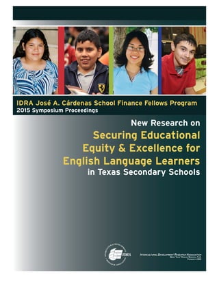 New Research on
Securing Educational
Equity & Excellence for
English Language Learners
in Texas Secondary Schools
IDRA José A. Cárdenas School Finance Fellows Program
2015 Symposium Proceedings
 