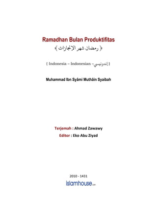 Ramadhan Bulan Produktifitas
﴿‫ﺷﻬﺮ‬ ‫ﻣﻀﺎ‬‫ﻹﺠﻧﺎ‬﴾
[ Indonesia – Indonesian – ]n‫ﻧﻴ‬ ‫ﻧﺪ‬
Muhammad Ibn Syâmi Muthâin Syaibah
Terjemah : Ahmad Zawawy
Editor : Eko Abu Ziyad
2010 - 1431
 