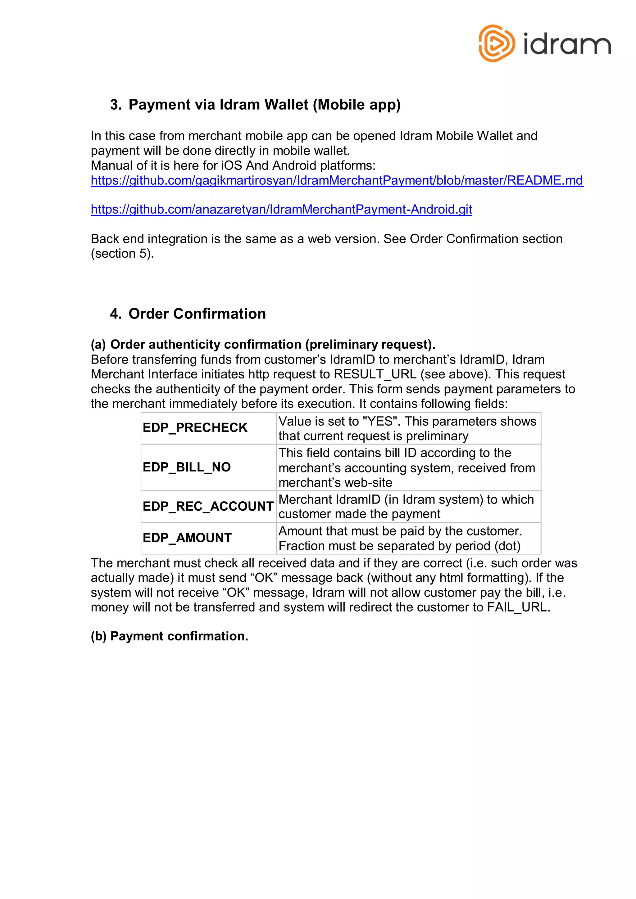 3. Payment via Idram Wallet (Mobile app)
In this case from merchant mobile app can be opened Idram Mobile Wallet and
payment will be done directly in mobile wallet.
Manual of it is here for iOS And Android platforms:
https://github.com/gagikmartirosyan/IdramMerchantPayment/blob/master/README.md
https://github.com/anazaretyan/IdramMerchantPayment-Android.git
Back end integration is the same as a web version. See Order Confirmation section
(section 5).
4. Order Confirmation
(a) Order authenticity confirmation (preliminary request).
Before transferring funds from customer’s IdramID to merchant’s IdramID, Idram
Merchant Interface initiates http request to RESULT_URL (see above). This request
checks the authenticity of the payment order. This form sends payment parameters to
the merchant immediately before its execution. It contains following fields:
EDP_PRECHECK
Value is set to "YES". This parameters shows
that current request is preliminary
EDP_BILL_NO
This field contains bill ID according to the
merchant’s accounting system, received from
merchant’s web-site
EDP_REC_ACCOUNT
Merchant IdramID (in Idram system) to which
customer made the payment
EDP_AMOUNT
Amount that must be paid by the customer.
Fraction must be separated by period (dot)
The merchant must check all received data and if they are correct (i.e. such order was
actually made) it must send “OK” message back (without any html formatting). If the
system will not receive “OK” message, Idram will not allow customer pay the bill, i.e.
money will not be transferred and system will redirect the customer to FAIL_URL.
(b) Payment confirmation.
 