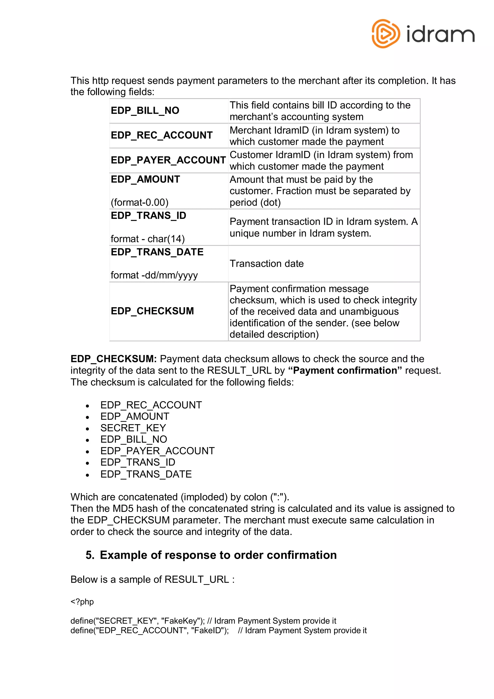 This http request sends payment parameters to the merchant after its completion. It has
the following fields:
EDP_BILL_NO
This field contains bill ID according to the
merchant’s accounting system
EDP_REC_ACCOUNT
Merchant IdramID (in Idram system) to
which customer made the payment
EDP_PAYER_ACCOUNT
Customer IdramID (in Idram system) from
which customer made the payment
EDP_AMOUNT
(format-0.00)
Amount that must be paid by the
customer. Fraction must be separated by
period (dot)
EDP_TRANS_ID
format - char(14)
Payment transaction ID in Idram system. A
unique number in Idram system.
EDP_TRANS_DATE
format -dd/mm/yyyy
Transaction date
EDP_CHECKSUM
Payment confirmation message
checksum, which is used to check integrity
of the received data and unambiguous
identification of the sender. (see below
detailed description)
EDP_CHECKSUM: Payment data checksum allows to check the source and the
integrity of the data sent to the RESULT_URL by “Payment confirmation” request.
The checksum is calculated for the following fields:
 EDP_REC_ACCOUNT
 EDP_AMOUNT
 SECRET_KEY
 EDP_BILL_NO
 EDP_PAYER_ACCOUNT
 EDP_TRANS_ID
 EDP_TRANS_DATE
Which are concatenated (imploded) by colon (":").
Then the MD5 hash of the concatenated string is calculated and its value is assigned to
the EDP_CHECKSUM parameter. The merchant must execute same calculation in
order to check the source and integrity of the data.
5. Example of response to order confirmation
Below is a sample of RESULT_URL :
<?php
define("SECRET_KEY", "FakeKey"); // Idram Payment System provide it
define("EDP_REC_ACCOUNT", "FakeID"); // Idram Payment System provide it
 