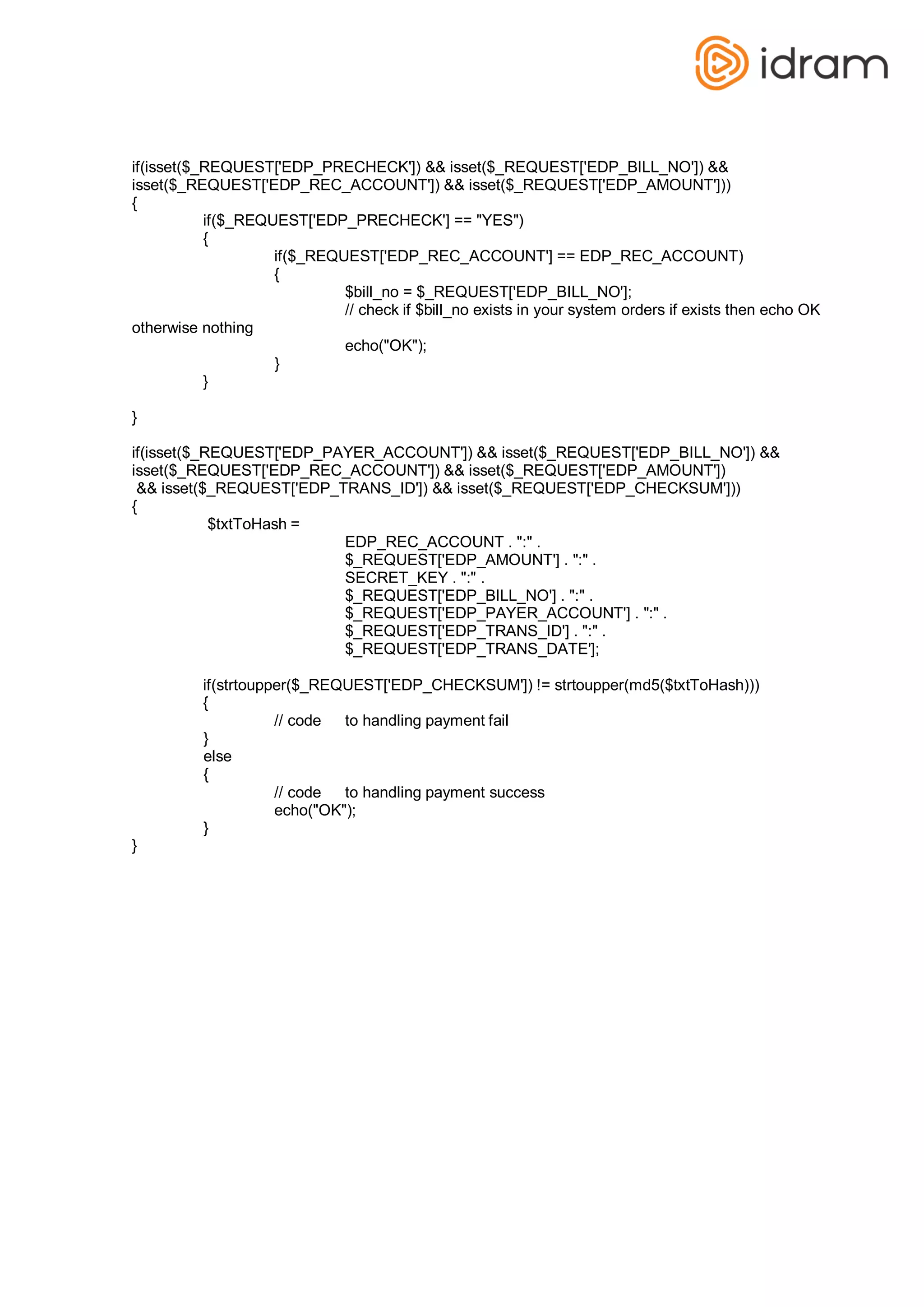 if(isset($_REQUEST['EDP_PRECHECK']) && isset($_REQUEST['EDP_BILL_NO']) &&
isset($_REQUEST['EDP_REC_ACCOUNT']) && isset($_REQUEST['EDP_AMOUNT']))
{
if($_REQUEST['EDP_PRECHECK'] == "YES")
{
if($_REQUEST['EDP_REC_ACCOUNT'] == EDP_REC_ACCOUNT)
{
otherwise nothing
}
}
}
$bill_no = $_REQUEST['EDP_BILL_NO'];
// check if $bill_no exists in your system orders if exists then echo OK
echo("OK");
if(isset($_REQUEST['EDP_PAYER_ACCOUNT']) && isset($_REQUEST['EDP_BILL_NO']) &&
isset($_REQUEST['EDP_REC_ACCOUNT']) && isset($_REQUEST['EDP_AMOUNT'])
&& isset($_REQUEST['EDP_TRANS_ID']) && isset($_REQUEST['EDP_CHECKSUM']))
{
$txtToHash =
EDP_REC_ACCOUNT . ":" .
$_REQUEST['EDP_AMOUNT'] . ":" .
SECRET_KEY . ":" .
$_REQUEST['EDP_BILL_NO'] . ":" .
$_REQUEST['EDP_PAYER_ACCOUNT'] . ":" .
$_REQUEST['EDP_TRANS_ID'] . ":" .
$_REQUEST['EDP_TRANS_DATE'];
if(strtoupper($_REQUEST['EDP_CHECKSUM']) != strtoupper(md5($txtToHash)))
{
}
else
{
}
}
// code to handling payment fail
// code to handling payment success
echo("OK");
 