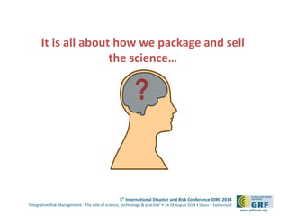 It is all about how we package and sell
5th International Disaster and Risk Conference IDRC 2014
‘Integrative Risk Management - The role of science, technology & practice‘ • 24-28 August 2014 • Davos • Switzerland
www.grforum.org
the science…
?