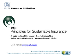 5th
International Disaster and Risk Conference IDRC 2014
‘Integrative Risk Management - The role of science, technology & practice‘ • 24-28 August 2014 • Davos • Switzerland
www.grforum.org
The Principles for Sustainable Insurance
A global sustainability framework and initiative of the
United Nations Environment Programme Finance Initiative
Learn more at www.unepfi.org/psi
12
 