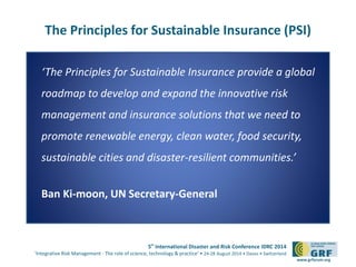 5th
International Disaster and Risk Conference IDRC 2014
‘Integrative Risk Management - The role of science, technology & practice‘ • 24-28 August 2014 • Davos • Switzerland
www.grforum.org
The Principles for Sustainable Insurance (PSI)
‘The Principles for Sustainable Insurance provide a global
roadmap to develop and expand the innovative risk
management and insurance solutions that we need to
promote renewable energy, clean water, food security,
sustainable cities and disaster-resilient communities.’
Ban Ki-moon, UN Secretary-General
 