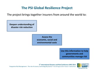 5th
International Disaster and Risk Conference IDRC 2014
‘Integrative Risk Management - The role of science, technology & practice‘ • 24-28 August 2014 • Davos • Switzerland
www.grforum.org
The PSI Global Resilience Project
The project brings together insurers from around the world to:
Deepen understanding of
disaster risk reduction
Assess the
economic, social and
environmental costs
Use this information to help
governments and
communities manage risk
 
