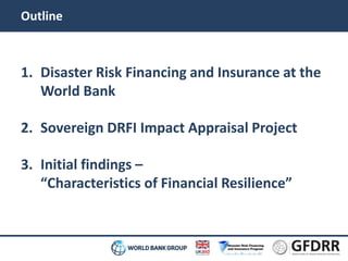 Outline 
1. Disaster Risk Financing and Insurance at the 
World Bank 
2. Sovereign DRFI Impact Appraisal Project 
3. Initial findings – 
“Characteristics of Financial Resilience” 
 