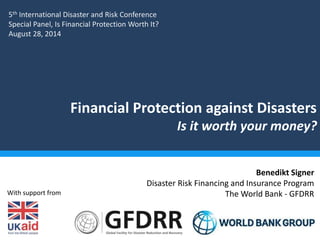 Financial Protection against Disasters 
Is it worth your money? 
Benedikt Signer 
Disaster Risk Financing and Insurance Program 
The World Bank - GFDRR 
5th International Disaster and Risk Conference 
Special Panel, Is Financial Protection Worth It? 
August 28, 2014 
With support from 
 