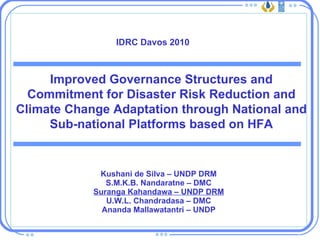 Kushani de Silva – UNDP DRM S.M.K.B. Nandaratne – DMC Suranga Kahandawa – UNDP DRM U.W.L. Chandradasa – DMC Ananda Mallawatantri – UNDP Improved Governance Structures and Commitment for Disaster Risk Reduction and Climate Change Adaptation through National and Sub-national Platforms based on HFA IDRC Davos 2010 