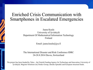 Enriched Crisis Communication with
Smartphones in Escalated Emergencies
Jaana Kuula
University of Jyväskylä
Department Of Mathematical Information Technology
Finland
Email: jaana.kuula@jyu.fi
The International Disaster and Risk Conference IDRC
24-28.8.2014 Davos, Switzerland
The project has been funded by Tekes – the Finnish Funding Agency for Technology and Innovation, University of
Jyväskylä, Magister Solutions Ltd, Pardco Group, Jämsän Apteekki and European structural funds.
 