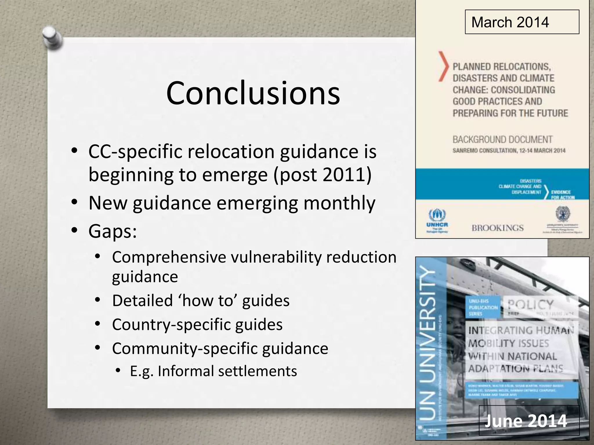 Conclusions 
• CC-specific relocation guidance is 
beginning to emerge (post 2011) 
• New guidance emerging monthly 
• Gaps: 
• Comprehensive vulnerability reduction 
guidance 
• Detailed ‘how to’ guides 
• Country-specific guides 
• Community-specific guidance 
• E.g. Informal settlements 
March 2014 
16 
June 2014 
 