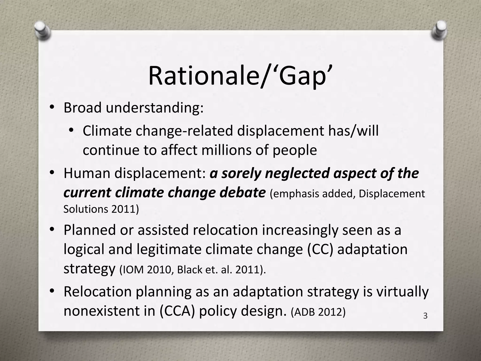 Rationale/‘Gap’ 
• Broad understanding: 
• Climate change-related displacement has/will 
continue to affect millions of people 
• Human displacement: a sorely neglected aspect of the 
current climate change debate (emphasis added, Displacement 
Solutions 2011) 
• Planned or assisted relocation increasingly seen as a 
logical and legitimate climate change (CC) adaptation 
strategy (IOM 2010, Black et. al. 2011). 
• Relocation planning as an adaptation strategy is virtually 
nonexistent in (CCA) policy design. (ADB 2012) 3 
 