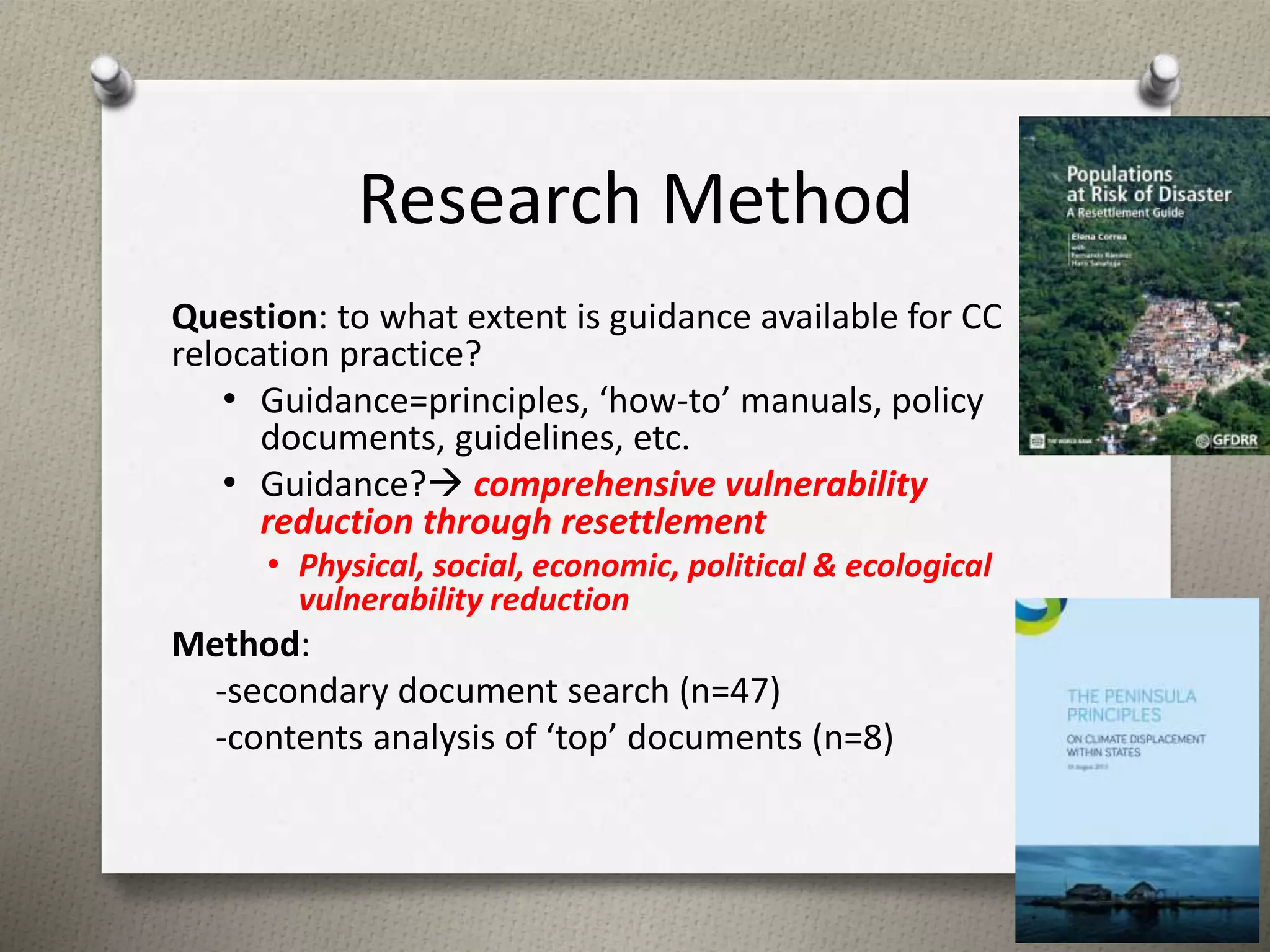 Research Method 
Question: to what extent is guidance available for CC 
relocation practice? 
• Guidance=principles, ‘how-to’ manuals, policy 
documents, guidelines, etc. 
• Guidance? comprehensive vulnerability 
reduction through resettlement 
• Physical, social, economic, political & ecological 
vulnerability reduction 
Method: 
-secondary document search (n=47) 
-contents analysis of ‘top’ documents (n=8) 
5 
 