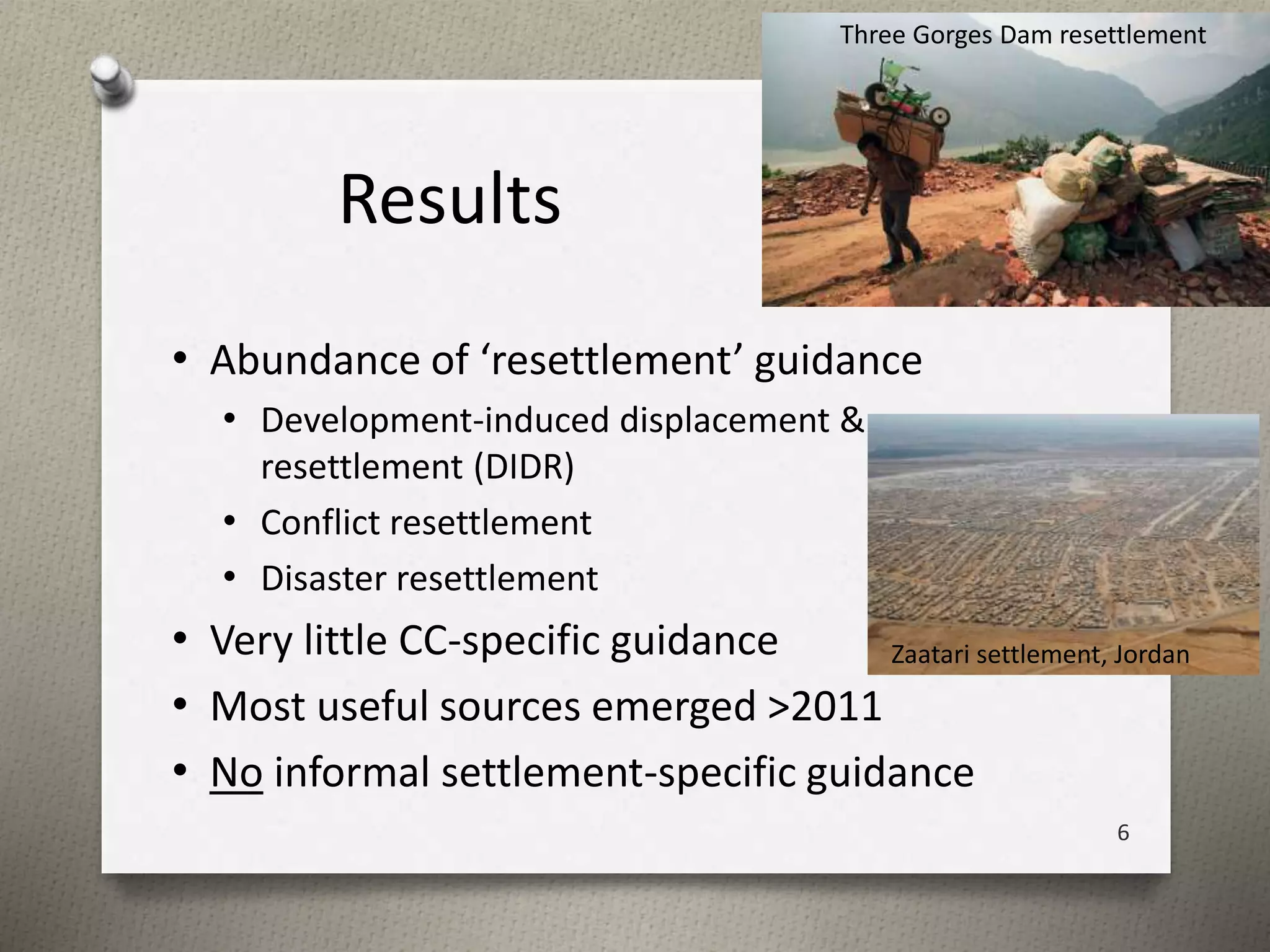 Results 
Three Gorges Dam resettlement 
• Abundance of ‘resettlement’ guidance 
• Development-induced displacement & 
resettlement (DIDR) 
• Conflict resettlement 
• Disaster resettlement 
• Very little CC-specific guidance 
• Most useful sources emerged >2011 
• No informal settlement-specific guidance 
Zaatari settlement, Jordan 
6 
 