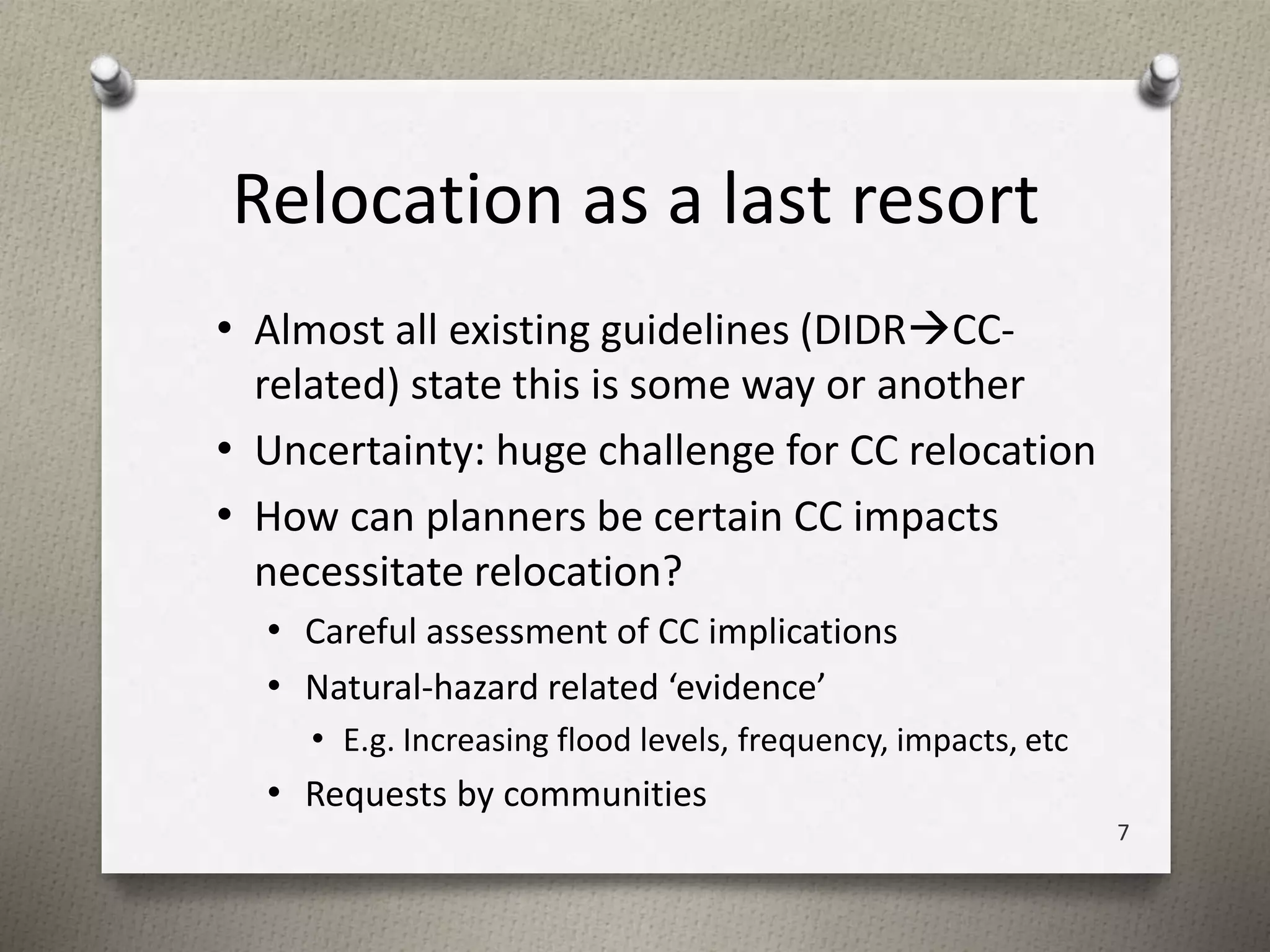 Relocation as a last resort 
• Almost all existing guidelines (DIDRCC-related) 
state this is some way or another 
• Uncertainty: huge challenge for CC relocation 
• How can planners be certain CC impacts 
necessitate relocation? 
• Careful assessment of CC implications 
• Natural-hazard related ‘evidence’ 
• E.g. Increasing flood levels, frequency, impacts, etc 
• Requests by communities 
7 
 