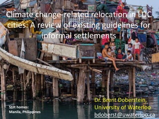 Climate change-related relocation in LDC 
cities: A review of existing guidelines for 
informal settlements 
Stilt homes: 
Manila, Philippines 
1 
Dr. Brent Doberstein, 
University of Waterloo 
bdoberst@uwaterloo.ca 
 
