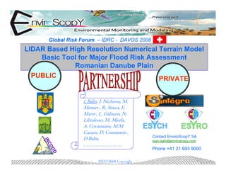 Global Risk Forum – IDRC - DAVOS 2008
LIDAR Based High Resolution Numerical Terrain Model
    Basic Tool for Major Flood Risk Assessment
             Romanian Danube Plain
  PUBLIC                               PRIVATE


                   I. Balin, I. Nichersu, M.
                   Memier , R. Stiuca, E.
                   Marin , L. Galisson, N.
                   Libralesso, M. Mierla,
                   A. Covasnianu, M.M.
                   Cazacu, D. Constantin ,
                                                Contact EnviroScopY SA
                   D Balin,
     IN




                                                ioan.balin@enviroscopy.com
                   …………………..
       CD




                                                Phone +41 21 693 9000
         DD




                           ©ESY2008 Copyright
 