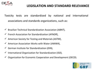 Toxicity tests are standardized by national and international associations and standards organizations, such as:  Brazilian Technical Standardization Association ( ABNT ),  French Association for Standardization ( AFNOR ),  American Society for Testing and Materials ( ASTM ),  American Association Works with Water ( AWWA ),  German Institute for Standardization ( DIN ),  International Organization for Standardization ( ISO ),  Organization for Economic Cooperation and Development ( OECD ). LEGISLATION AND STANDARD RELEVANCE 
