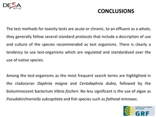 The test methods for toxicity tests are acute or chronic, to an effluent as a whole, they generally follow several standard protocols that include a description of use and culture of the species recommended as test organisms. There is clearly a tendency to use test-organisms which are regulated and standardized over the use of native species. Among the test-organisms as the most frequent search terms are highlighted in the cladoceran  Daphnia magna  and  Ceriodaphnia dubia , followed by the bioluminescent bacterium  Vibrio fischeri . No less significant is the use of algae as  Pseudokirchneriella subcapitata  and fish species such as  fathead minnows . CONCLUSIONS 