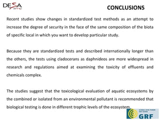 Recent studies show changes in standardized test methods as an attempt to increase the degree of security in the face of the same composition of the biota of specific local in which you want to develop particular study. Because they are standardized tests and described internationally longer than the others, the tests using cladocerans as daphnideos are more widespread in research and regulations aimed at examining the toxicity of effluents and chemicals complex. The studies suggest that the toxicological evaluation of aquatic ecosystems by the combined or isolated from an environmental pollutant is recommended that biological testing is done in different trophic levels of the ecosystem. CONCLUSIONS 