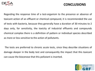 Regarding the response time of a test-organism to the presence or absence of toxicant action of an effluent or chemical compound, it is recommended the use of tests with bacteria, because they generally have a duration of 30 minutes to 2 days only, for sensitivity, the toxicity of industrial effluents and compounds chemical complex there is a definition of pattern or individual species described as more or less sensitive to the action of pollutants. The tests are preferred to chronic acute tests, since they describe situations of damage deeper in the body test and consequently the impact that this toxicant can cause the biocenose that this pollutant is inserted. CONCLUSIONS 