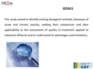 GOALS   This study aimed to identify existing biological methods, bioassays of acute and chronic toxicity, seeking their comparison and their applicability to the assessment of quality of treatment applied to industrial effluents and to understand its advantages and limitations. 