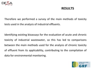 Therefore we performed a survey of the main methods of toxicity tests used in the analysis of industrial effluents. Identifying existing bioassays for the evaluation of acute and chronic toxicity of industrial wastewater, so this has led to comparisons between the main methods used for the analysis of chronic toxicity of effluent from its applicability, contributing to the compilation of data for environmental monitoring. RESULTS   