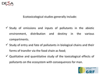 Ecotoxicological studies generally include: Study of emissions and inputs of pollutants in the abiotic environment, distribution and destiny in the various compartments. Study of entry and fate of pollutants in biological chains and their forms of transfer via the food chain as food; Qualitative and quantitative study of the toxicological effects of pollutants on the ecosystem with consequences for man.  