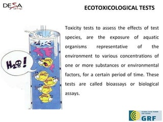 ECOTOXICOLOGICAL TESTS Toxicity tests to assess the effects of test species, are the exposure of aquatic organisms representative of the environment to various concentrations of one or more substances or environmental factors, for a certain period of time. These tests are called bioassays or biological assays.  