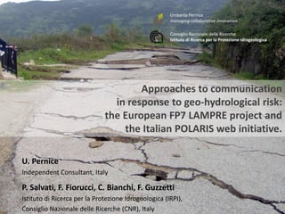Umberto Pernice 
managing collaborative innovation 
Consiglio Nazionale delle Ricerche 
Istituto di Ricerca per la Protezione Idrogeologica 
Approaches to communication 
in response to geo-hydrological risk: 
the European FP7 LAMPRE project and 
the Italian POLARIS web initiative. 
5th International Disaster and Risk Conference IDRC 2014 
‘Integrative Risk Management - The role of science, technology & practice‘ • 24-28 August 2014 • Davos • Switzerland 
www.grforum.org 
U. Pernice 
Independent Consultant, Italy 
P. Salvati, F. Fiorucci, C. Bianchi, F. Guzzetti 
Istituto di Ricerca per la Protezione Idrogeologica (IRPI), 
Consiglio Nazionale delle Ricerche (CNR), Italy 
 