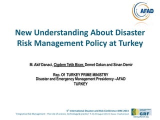 New Understanding About Disaster 
Risk Management Policy at Turkey 
5th International Disaster and Risk Conference IDRC 2014 
‘Integrative Risk Management - The role of science, technology & practice‘ • 24-28 August 2014 • Davos • Switzerland 
www.grforum.org 
M. Akif Danaci, Cigdem Tetik Bicer, Demet Ozkan and Sinan Demir 
Rep. Of TURKEY PRIME MINISTRY 
Disaster and Emergency Management Presidency –AFAD 
TURKEY 
 