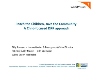 5th International Disaster and Risk Conference IDRC 2014 
‘Integrative Risk Management - The role of science, technology & practice‘ • 24-28 August 2014 • Davos • Switzerland 
www.grforum.org 
Reach the Children, save the Community: 
A Child-focused DRR approach 
Billy Sumuan – Humanitarian & Emergency Affairs Director 
Febriant Abby Marcel – DRR Specialist 
World Vision Indonesia 
 