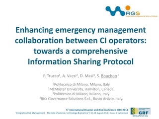 Enhancing emergency management 
collaboration between CI operators: 
towards a comprehensive 
Information Sharing Protocol 
5th International Disaster and Risk Conference IDRC 2014 
‘Integrative Risk Management - The role of science, technology & practice‘ • 24-28 August 2014 • Davos • Switzerland 
www.grforum.org 
P. Trucco1, A. Vaezi2, D. Masi3, S. Bouchon 4 
1Politecnico di Milano, Milano, Italy 
2McMaster University, Hamilton, Canada. 
3Politecnico di Milano, Milano, Italy. 
4Risk Governance Solutions S.r.l., Busto Arsizio, Italy. 
 