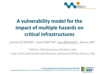 5th
International Disaster and Risk Conference IDRC 2014
‘Integrative Risk Management - The role of science, technology & practice‘ • 24-28 August 2014 • Davos • Switzerland
www.grforum.org
A vulnerability model for the
impact of multiple hazards on
critical infrastructures
Carmelo DI MAURO 1, Paolo FRATTINI2, Sara BOUCHON1 , Serena LARI2
1 RGS Srl – Risk Governance Solutions, Italy
2 Dept. Earth and Environmental Sciences, University of Milano Bicocca, Italy
 