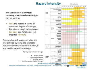 5th
International Disaster and Risk Conference IDRC 2014
‘Integrative Risk Management - The role of science, technology & practice‘ • 24-28 August 2014 • Davos • Switzerland
www.grforum.org
11
For each hazard, a range of intensity
was defined by using the available
literature and historical information, if
any, and by expert knowledge.
I1 I2 I3 I4 I5 I6 I7 I8 I9 I10 I11 I12
Energy
release
Bleve-fireball
Electromagnetic-waves
Explosion
Fire
Flash Fire
Jet fire
Pool Fire
UVCE- VCE
ICT
Communication failure
Hardware failure
Network failure
Overload
Software error
Physical
Dangerous
materials
release
explosive
flammable
toxic
ecotoxic
corrosive
Pollution
Air pollution
Electromagne
tic pollution
Groundwater
pollution
Soil pollution
Water
pollution
Technical
failure
Electric failure
Electronic failure
Mechanical failure
Transport
accident
Airway accident
Airport
accident
Air crash
Emergen
cy
landing
Inland waterway accident
Sea ocean accident
Port_acc
ident
Offshore
accident
Railway accident
Road accident
Subways accident
Typologies of potential damage:
• human (violet)
• information (yellow)
• physical (green)
• both human and physical (orange)
Intensity class
The definition of a univocal
intensity scale based on damages
can be used to:
• Rank the hazard in terms of
maximum degree of damage,
• Associate a rough estimation of
damages as a function of the
expected intensity
Hazard intensity
 