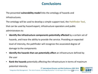 5th
International Disaster and Risk Conference IDRC 2014
‘Integrative Risk Management - The role of science, technology & practice‘ • 24-28 August 2014 • Davos • Switzerland
www.grforum.org
12
The presented vulnerability model links the ontology of hazards and
infrastructures.
The ontology will be used to develop a simple support tool, the Pathfinder Tool,
that can be used by hazard expert, infrastructure operators and public
administrators to:
• Identify the infrastructure components potentially affected by a certain set of
hazards, and trace the ability to provide the service. Providing an expected
level of intensity, the pathfinder will recognize the associated degree of
damage to the components
• Identify the hazards that can potentially affect an infrastructure defined by
the user
• Rank the hazards potentially affecting the infrastructure in terms of maximum
potential intensity.
Conclusions
 