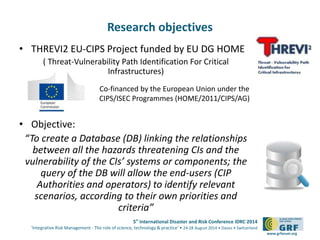5th
International Disaster and Risk Conference IDRC 2014
‘Integrative Risk Management - The role of science, technology & practice‘ • 24-28 August 2014 • Davos • Switzerland
www.grforum.org
Research objectives
• THREVI2 EU-CIPS Project funded by EU DG HOME
( Threat-Vulnerability Path Identification For Critical
Infrastructures)
• Objective:
“To create a Database (DB) linking the relationships
between all the hazards threatening CIs and the
vulnerability of the CIs’ systems or components; the
query of the DB will allow the end-users (CIP
Authorities and operators) to identify relevant
scenarios, according to their own priorities and
criteria”
Co-financed by the European Union under the
CIPS/ISEC Programmes (HOME/2011/CIPS/AG)
 