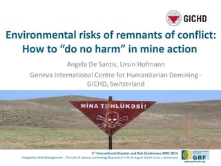 Environmental risks of remnants of conflict: 
How to “do no harm” in mine action 
5th International Disaster and Risk Conference IDRC 2014 
‘Integrative Risk Management - The role of science, technology & practice‘ • 24-28 August 2014 • Davos • Switzerland 
www.grforum.org 
Angela De Santis, Ursin Hofmann 
Geneva International Centre for Humanitarian Demining - 
GICHD, Switzerland 
 