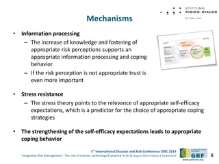 5th International Disaster and Risk Conference IDRC 2014 
‘Integrative Risk Management - The role of science, technology & practice‘ • 24-28 August 2014 • Davos • Switzerland 
www.grforum.org 
Mechanisms 
• Information processing 
– The increase of knowledge and fostering of 
appropriate risk perceptions supports an 
appropriate information processing and coping 
behavior 
– If the risk perception is not appropriate trust is 
even more important 
• Stress resistance 
– The stress theory points to the relevance of appropriate self-efficacy 
expectations, which is a predictor for the choice of appropriate coping 
strategies 
• The strengthening of the self-efficacy expectations leads to appropriate 
coping behavior 
8 
 