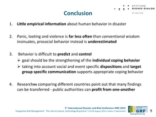 5th International Disaster and Risk Conference IDRC 2014 
‘Integrative Risk Management - The role of science, technology & practice‘ • 24-28 August 2014 • Davos • Switzerland 
www.grforum.org 
Conclusion 
1. Little empirical information about human behavior in disaster 
2. Panic, looting and violence is far less often than conventional wisdom 
insinuates, prosocial behavior instead is underestimated 
3. Behavior is difficult to predict and control 
 goal should be the strengthening of the individual coping behavior 
 taking into account social and event specific dispositions and target 
group specific communication supports appropriate coping behavior 
4. Researches comparing different countries point out that many findings 
can be transferred - public authorities can profit from one-another 
9 
 