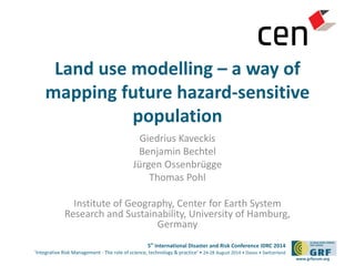 Land use modelling – a way of 
mapping future hazard-sensitive 
5th International Disaster and Risk Conference IDRC 2014 
‘Integrative Risk Management - The role of science, technology & practice‘ • 24-28 August 2014 • Davos • Switzerland 
www.grforum.org 
population 
Giedrius Kaveckis 
Benjamin Bechtel 
Jürgen Ossenbrügge 
Thomas Pohl 
Institute of Geography, Center for Earth System 
Research and Sustainability, University of Hamburg, 
Germany 
 