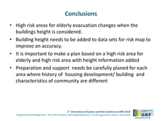 5th International Disaster and Risk Conference IDRC 2014 
‘Integrative Risk Management - The role of science, technology & practice‘ • 24-28 August 2014 • Davos • Switzerland 
www.grforum.org 
Conclusions 
• High risk areas for elderly evacuation changes when the 
buildings height is considered. 
• Building height needs to be added to data sets for risk map to 
improve an accuracy. 
• It is important to make a plan based on a high risk area for 
elderly and high risk area with height information added 
• Preparation and support needs be carefully planed for each 
area where history of housing development/ building and 
characteristics of community are different 
 
