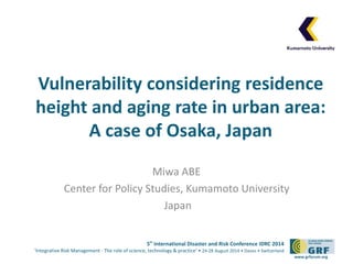 Vulnerability considering residence 
height and aging rate in urban area: 
5th International Disaster and Risk Conference IDRC 2014 
‘Integrative Risk Management - The role of science, technology & practice‘ • 24-28 August 2014 • Davos • Switzerland 
www.grforum.org 
A case of Osaka, Japan 
Miwa ABE 
Center for Policy Studies, Kumamoto University 
Japan 
 