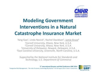 Modeling Government 
Interventions in a Natural 
Catastrophe Insurance Market 
5th International Disaster and Risk Conference IDRC 2014 
‘Integrative Risk Management - The role of science, technology & practice‘ • 24-28 August 2014 • Davos • Switzerland 
www.grforum.org 
Yang Gao1, Linda Nozick2, Rachel Davidson3, Jamie Kruse4 
1Cornell University, Ithaca, New York, U.S.A. 
2Cornell University, Ithaca, New York, U.S.A. 
3University of Delaware, Newark, Delaware, U.S.A. 
4East Carolina University, Greenville, North Carolina, U.S.A. 
Supported by the National Institute for Standards and 
Technology, U.S. Department of Commerce 
 