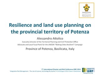 Resilience 
and 
land 
use 
planning 
on 
the 
provincial 
territory 
of 
Potenza 
5th 
Interna*onal 
Disaster 
and 
Risk 
Conference 
IDRC 
2014 
‘Integra)ve 
Risk 
Management 
-­‐ 
The 
role 
of 
science, 
technology 
& 
prac)ce‘ 
• 
24-­‐28 
August 
2014 
• 
Davos 
• 
Switzerland 
www.grforum.org 
Alessandro 
AJolico 
Execu)ve 
director 
of 
the 
Territorial 
Planning 
and 
Civil 
Protec)on 
Office 
Advocate 
and 
Local 
Focal 
Point 
for 
the 
UNISDR 
“Making 
Ci)es 
Resilient” 
Campaign 
Province 
of 
Potenza, 
Basilicata, 
Italy 
 