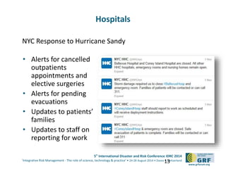 5th
International Disaster and Risk Conference IDRC 2014
‘Integrative Risk Management - The role of science, technology & practice‘ • 24-28 August 2014 • Davos • Switzerland
www.grforum.org
NYC Response to Hurricane Sandy
• Alerts for cancelled
outpatients
appointments and
elective surgeries
• Alerts for pending
evacuations
• Updates to patients’
families
• Updates to staff on
reporting for work
13
Hospitals
 