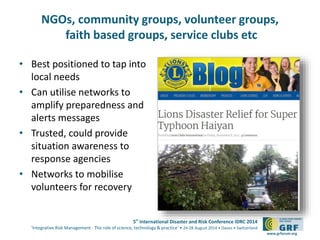 5th
International Disaster and Risk Conference IDRC 2014
‘Integrative Risk Management - The role of science, technology & practice‘ • 24-28 August 2014 • Davos • Switzerland
www.grforum.org
NGOs, community groups, volunteer groups,
faith based groups, service clubs etc
• Best positioned to tap into
local needs
• Can utilise networks to
amplify preparedness and
alerts messages
• Trusted, could provide
situation awareness to
response agencies
• Networks to mobilise
volunteers for recovery
 