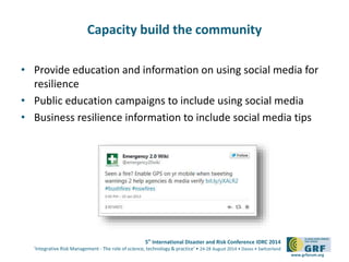 5th
International Disaster and Risk Conference IDRC 2014
‘Integrative Risk Management - The role of science, technology & practice‘ • 24-28 August 2014 • Davos • Switzerland
www.grforum.org
Capacity build the community
• Provide education and information on using social media for
resilience
• Public education campaigns to include using social media
• Business resilience information to include social media tips
 