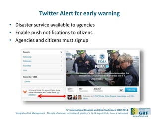 5th
International Disaster and Risk Conference IDRC 2014
‘Integrative Risk Management - The role of science, technology & practice‘ • 24-28 August 2014 • Davos • Switzerland
www.grforum.org
Twitter Alert for early warning
• Disaster service available to agencies
• Enable push notifications to citizens
• Agencies and citizens must signup
 