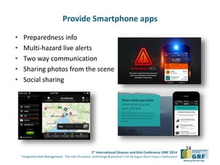 5th
International Disaster and Risk Conference IDRC 2014
‘Integrative Risk Management - The role of science, technology & practice‘ • 24-28 August 2014 • Davos • Switzerland
www.grforum.org
Provide Smartphone apps
• Preparedness info
• Multi-hazard live alerts
• Two way communication
• Sharing photos from the scene
• Social sharing
24
 